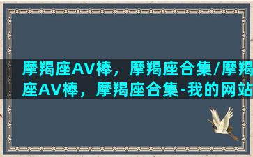 摩羯座AV棒，摩羯座合集/摩羯座AV棒，摩羯座合集-我的网站(摩羯 ab)